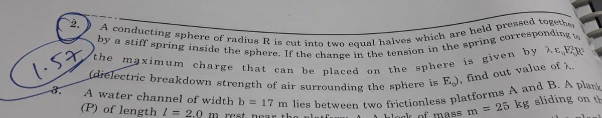 2.
the maximum charge that can be placed on
by a stiff spring inside the sphere. If the change in the tension in the spring corresponding to
A conducting sphere of radius R is cut into two equal halves which are held pressed together
A water channel of width b = 17 m lies between two frictionless platforms A and B. A plank
(dielectric breakdown strength of air surrounding the sphere is E), find out value of 2.
the sphere is given by ER²
(P) of length 1 = 2.0 m rest near the platfo
on th
block of mass m = 25 kg sliding
1.57