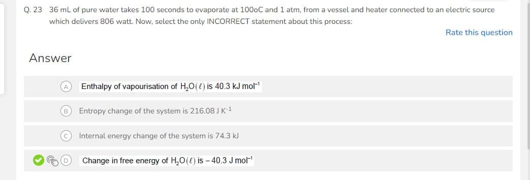 Q. 23 36 mL of pure water takes 100 seconds to evaporate at 100oC and 1 atm, from a vessel and heater connected to an electric source
which delivers 806 watt. Now, select the only INCORRECT statement about this process:
Rate this question
Answer
Enthalpy of vapourisation of H₂O() is 40.3 kJ mol-¹
(B) Entropy change of the system is 216.08 J K-¹
C Internal energy change of the system is 74.3 kJ
Change in free energy of H₂O() is -40.3 J mol-¹