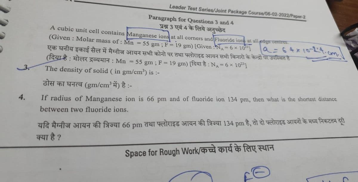 Leader Test Series/Joint Package Course/06-02-2022/Paper-2
Paragraph for Questions 3 and 4
प्रश्न 3 एवं 4 के लिये अनुच्छेद
A cubic unit cell contains Manganese ions at all corners and Fluoride ions at all edge centres.
(Given : Molar mass of : Mn = 55gm ; F = 19 gm) [Given : "NA = 6 × 103]
एक घनीय इकाई सैल में मैग्नीज आयन सभी कोनो पर तथा फ्लोराइड आयन सभी किनारों के केन्द्रों पर उपस्थित है
| a = 64 x 10-12.4.
(दिया है : मोलर द्रव्यमान : Mn = 55gm ; F = 19gm) [दिया है : NA = 6 × 103]
The density of solid (in gm/cm³) is :-
ठोस का घनत्व (gm/cm3 में) है :-
4.
If radius of Manganese ion is 66 pm and of fluoride ion 134 pm, then what is the shortest distance
between two fluoride ions.
यदि मैग्नीज आयन की त्रिज्या 66 pm तथा फ्लोराइड आयन की त्रिज्या 134 pm है, तो दो फ्लोराइड आयनों के मध्य निकटतम दूरी
क्या है ?
Space for Rough Work/कच्चे कार्य के लिए स्थान