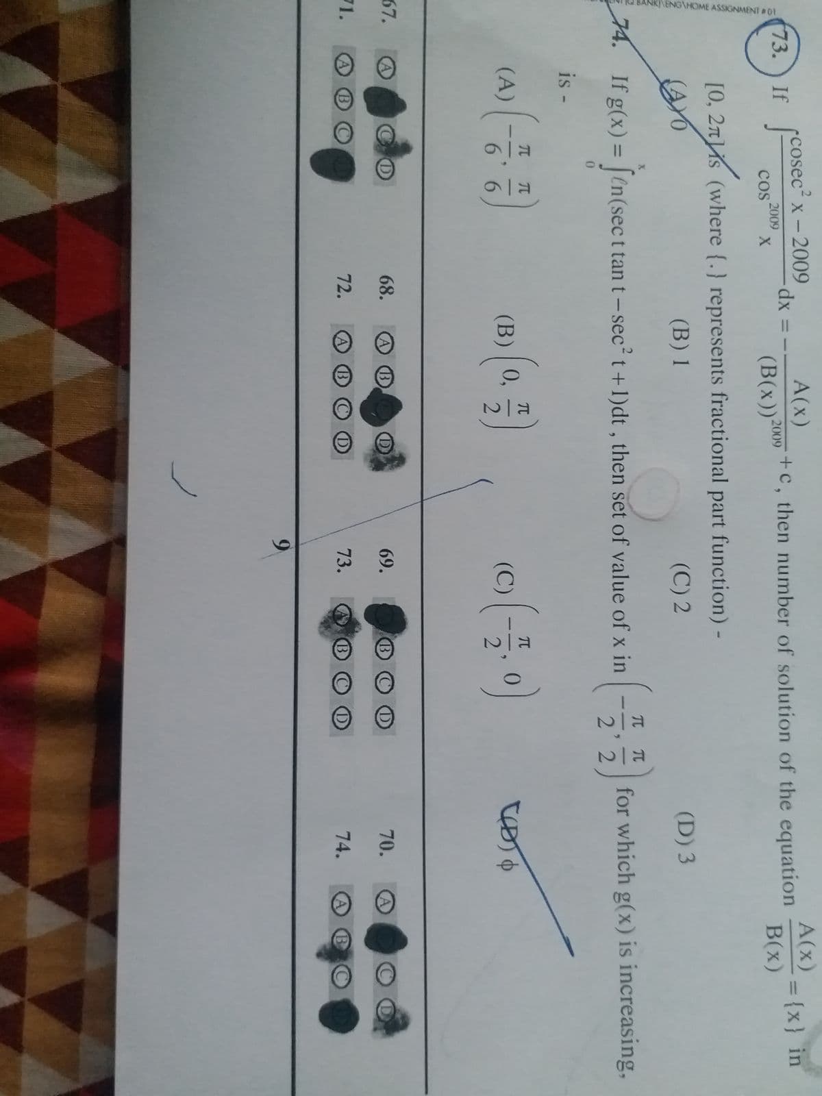 cosec² x - 2009
A(x)
73. If
[cosec²
- dx :
2009
COS
X
(B(x)) 200
[0, 2ns (where {.) represents fractional part function) -
AYO
(B) 1
(C) 2
X
74. If g(x) = [en(sec t tan t-sec² t+1)dt, then set of value of x in
0
is -
(A)
(B) | 0,
(C)
(50)
A
NK/ENGAHOME ASSIGNMENT #01
67.
71. A
B
(-7
π π
E/O
CD
6
68.
72.
=
E|N
+c, then number of solution of the equation
A(x)
B(x)
= {x} in
(D) 3
for which g(x) is increasing,
70.
A
O
74.
B C D
69.
73.
9
Nia
T
22
BOO
BOD
B