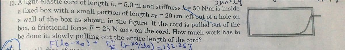 2MnLy
13. A light elastic cord of length lo = 5.0 m and stiffness k= 50 N/m is inside
a fixed box with a small portion of length xo = 20 cm left out of a hole on
a wall of the box as shown in the figure. If the cord is pulled out of the
box, a frictional force F = 25 N acts on the cord. How much work has to
be done in slowly pulling out the entire length of the cord?
Flo-Xo)+
(-x20)ー132:255
