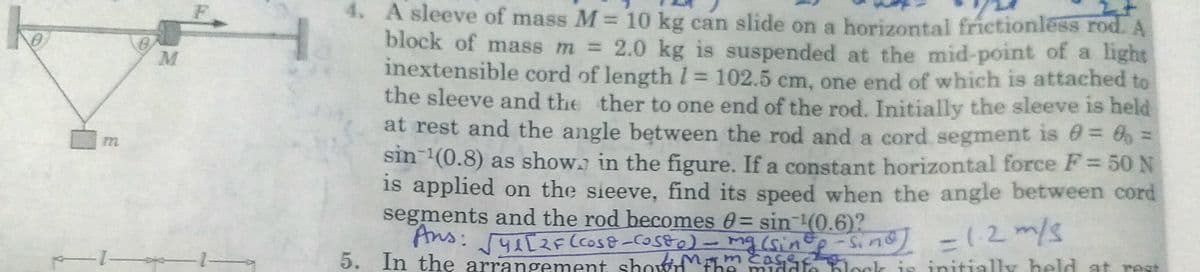 F
4. A sleeve of mass M = 10 kg can slide on a horizontal frictionless rod. A
block of mass m = 2.0 kg is suspended at the mid-point of a light
inextensible cord of length 1 102.5 cm, one end of which is attached to
the sleeve and the ther to one end of the rod. Initially the sleeve is held
at rest and the angle between the rod and a cord segment is = 6 =
sin (0.8) as show. in the figure. If a constant horizontal force F= 50 N
is applied on the sieeve, find its speed when the angle between cord
segments and the rod becomes 0 = sin (0.6)?
Ans:41[2F Ccos8-Costo)
Ans: 2FCcos& -costo) - mg (sinto -Sind -12m/
5. In the arrangement shownthe middfe ock is initially held at rest
1.
MAmcase
