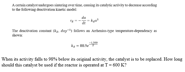 A certain catalyst undergoes sintering over time, causing its catalytic activity to decrease according
to the following deactivation kinetic model:
da
kaa?
dt
The deactivation constant (ka, day-!) follows an Arrhenius-type temperature-dependency as
shown:
-1,200
ka = 88.9e
When its activity falls to 98% below its original activity, the catalyst is to be replaced. How long
should this catalyst be used if the reactor is operated at T = 600 K?
