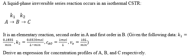 A liquid-phase irreversible series reaction occurs in an isothermal CSTR:
k₁ k₂
A → B → C
It is an elementary reaction, second order in A and first order in B. (Given the following data: k₁
0.1835
=
0.0320mol
², K₂ =
1mol
L
,% =
min
10L
min'
J
CAO =
L-min
Derive an expression for concentration profiles of A, B, and C respectively.