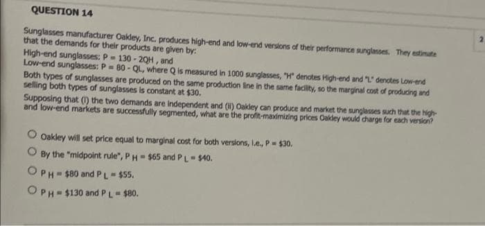 QUESTION 14
Sunglasses manufacturer Oakley, Inc. produces high-end and low-end versions of their performance sunglanses. They estimate
that the demands for their products are given by:
High-end sunglasses: P= 130 - 20H , and
Low-end sunglasses: P 80 - QL, where Q is measured in 1000 sunglasses, "H" denotes High-end and "L" denctes Low-end
Both types of sunglasses are produced on the same production line in the same facility, so the marginal cost of producing and
selling both types of sunglasses is constant at $30.
Supposing that (1) the two demands are independent and (H) Oakley can produce and market the sunglasses such that the high-
and low-end markets are successfully segmented, what are the profit-maximizing prices Oakley would dharge for each version?
O oakley will set price equal to marginal cost for both versions, le, P $30.
O By the "midpoint rule", PH- $65 and PL $40.
OPH- $80 and PL-$55.
OPH- $130 and PL $80.
