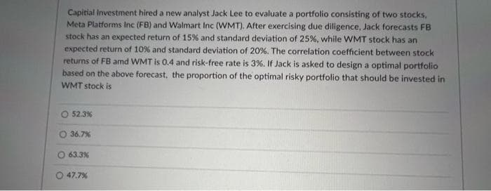 Capitial Investment hired a new analyst Jack Lee to evaluate a portfolio consisting of two stocks,
Meta Platforms Inc (FB) and Walmart Inc (WMT), After exercising due diligence, Jack forecasts FB
stock has an expected return of 15% and standard deviation of 25%, while WMT stock has an
expected return of 10% and standard deviation of 20%., The correlation coefficient between stock
returns of FB amd WMT is 0.4 and risk-free rate is 3%. If Jack is asked to design a optimal portfolio
based on the above forecast, the proportion of the optimal risky portfolio that should be invested in
WMT stock is
O 52.3%
O 36.7%
O 63.3%
47.7%
