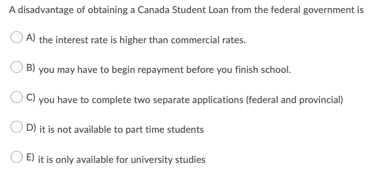 A disadvantage of obtaining a Canada Student Loan from the federal government is
A) the interest rate is higher than commercial rates.
B)
you may have to begin repayment before you finish school.
C) you have to complete two separate applications (federal and provincial)
D) it is not available to part time students
E) it is only available for university studies

