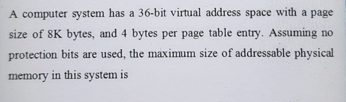 A computer system has a 36-bit virtual address space with a page
size of 8K bytes, and 4 bytes per page table entry. Assuming no
protection bits are used, the maximum size of addressable physical
memory in this system is
