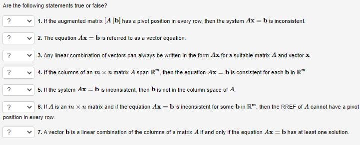 Are the following statements true or false?
?
✓1. If the augmented matrix [A b] has a pivot position in every row, then the system Ax = b is inconsistent.
2. The equation Ax = b is referred to as a vector equation.
✓ 3. Any linear combination of vectors can always be written in the form Ax for a suitable matrix A and vector x
✓ 4. If the columns of an m x n matrix A span R™, then the equation Ax=b is consistent for each b in IR™
5. If the system Ax = b is inconsistent, then b is not in the column space of A.
?
6. If A is an m x 7 matrix and if the equation Ax=b is inconsistent for some b in R™, then the RREF of A cannot have a pivot
position in every row.
7. A vector b is a linear combination of the columns of a matrix A if and only if the equation Ax = b has at least one solution.
?
?
?
?
?
