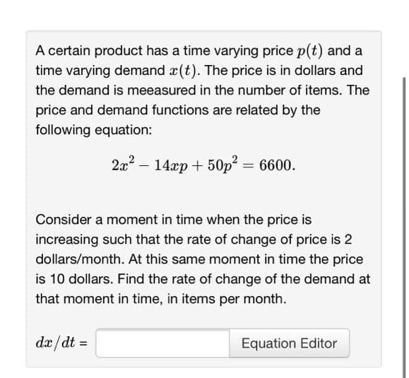 A certain product has a time varying price p(t) and a
time varying demand x (t). The price is in dollars and
the demand is meeasured in the number of items. The
price and demand functions are related by the
following equation:
2a? – 14xp + 50p =
6600.
Consider a moment in time when the price is
increasing such that the rate of change of price is 2
dollars/month. At this same moment in time the price
is 10 dollars. Find the rate of change of the demand at
that moment in time, in items per month.
dæ/dt =
Equation Editor
