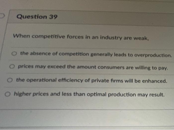 Question 39
When competitive forces in an industry are weak,
the absence of competition generally leads to overproduction.
O prices may exceed the amount consumers are willing to pay.
O the operational efficiency of private firms will be enhanced.
O higher prices and less than optimal production may result.