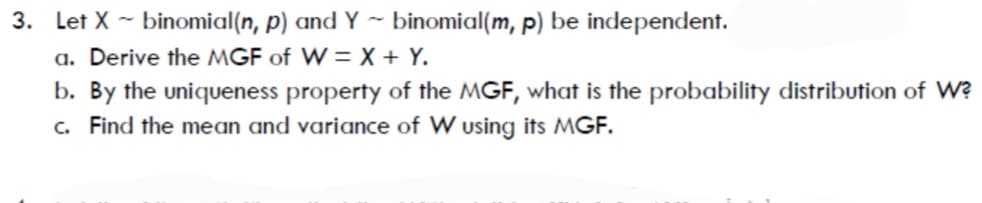 3. Let X - binomial(n, p) and Y ~ binomial(m, p) be independent.
a. Derive the MGF of W = X + Y.
b. By the uniqueness property of the MGF, what is the probability distribution of W?
c. Find the mean and variance of W using its MGF.
