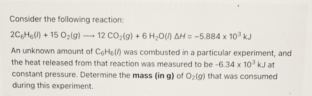 Consider the following reaction:
2C6H6() + 15 O2(g) ·
12 CO2(g) + 6 H20(I) AH = -5.884 x 103 kJ
An unknown amount of C6H6(/) was combusted in a particular experiment, and
the heat released from that reaction was measured to be -6.34 x 103 kJ at
constant pressure. Determine the mass (in g) of O2(g) that was consumed
during this experiment.
