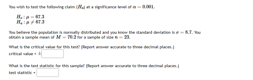 You wish to test the following claim (Ha) at a significance level of a = 0.001.
Ho : μ = 67.3
Ha : μ + 67.3
You believe the population is normally distributed and you know the standard deviation is o = 8.7. You
obtain a sample mean of M = 70.2 for a sample of size n = 23.
What is the critical value for this test? (Report answer accurate to three decimal places.)
critical value =
What is the test statistic for this sample? (Report ansv er accurate to three decimal places.)
test statistic =