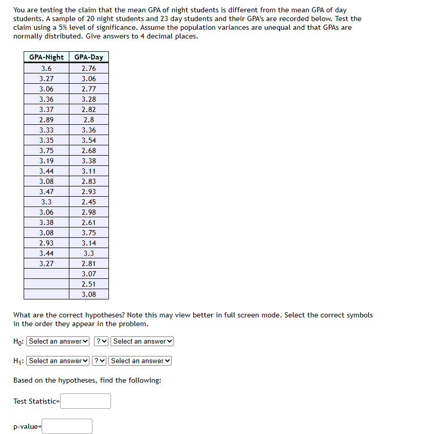 You are testing the claim that the mean GPA of night students is different from the mean GPA of day
students. A sample of 20 night students and 23 day students and their GPA's are recorded below. Test the
claim using a 5% level of significance. Assume the population variances are unequal and that GPAs are
normally distributed. Give answers to 4 decimal places.
GPA-Night GPA-Day
3.6
2.76
3.27
3.06
3.06
2.77
3.36
3.28
3.37
2.82
2.89
2.8
3.33
3.35
3.75
3.19
3.44
3.08
3.47
3.3
3.06
3.38
3.08
2.93
3.44
3.27
What are the correct hypotheses? Note this may view better in full screen mode. Select the correct symbols
in the order they appear in the problem.
Ho: Select an answer ? Select an answer
H₁: Select an answer ? Select an answer
Based on the hypotheses, find the following:
Test Statistic=
3.36
3.54
2.68
3.38
3.11
2.83
2.93
2.45
2.98
2.61
3.75
3.14
3.3
2.81
3.07
2.51
3.08
p-value=