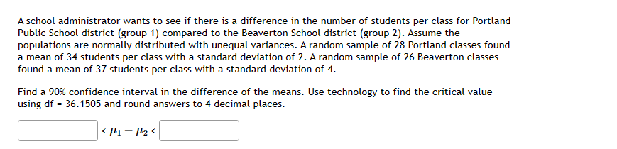 A school administrator wants to see if there is a difference in the number of students per class for Portland
Public School district (group 1) compared to the Beaverton School district (group 2). Assume the
populations are normally distributed with unequal variances. A random sample of 28 Portland classes found
a mean of 34 students per class with a standard deviation of 2. A random sample of 26 Beaverton classes
found a mean of 37 students per class with a standard deviation of 4.
Find a 90% confidence interval in the difference of the means. Use technology to find the critical value
using df = 36.1505 and round answers to 4 decimal places.
<f1-f₂<