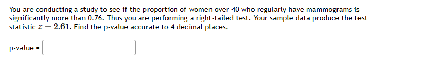 You are conducting a study to see if the proportion of women over 40 who regularly have mammograms is
significantly more than 0.76. Thus you are performing a right-tailed test. Your sample data produce the test
statistic z = 2.61. Find the p-value accurate to 4 decimal places.
p-value=