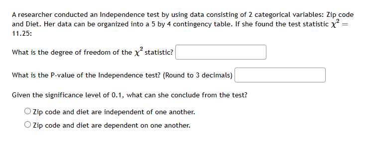 A researcher conducted an Independence test by using data consisting of 2 categorical variables: Zip code
and Diet. Her data can be organized into a 5 by 4 contingency table. If she found the test statistic x² =
11.25:
=
What is the degree of freedom of the x² statistic?
What is the P-value of the Independence test? (Round to 3 decimals)
Given the significance level of 0.1, what can she conclude from the test?
O Zip code and diet are independent of one another.
Zip code and diet are dependent on one another.