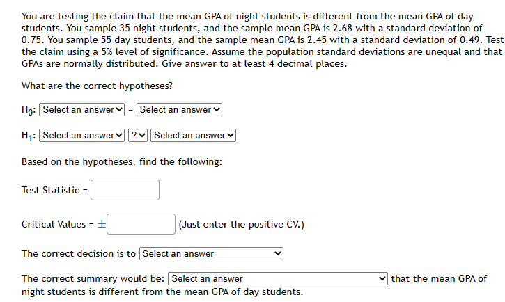 You are testing the claim that the mean GPA of night students is different from the mean GPA of day
students. You sample 35 night students, and the sample mean GPA is 2.68 with a standard deviation of
0.75. You sample 55 day students, and the sample mean GPA is 2.45 with a standard deviation of 0.49. Test
the claim using a 5% level of significance. Assume the population standard deviations are unequal and that
GPAs are normally distributed. Give answer to at least 4 decimal places.
What are the correct hypotheses?
Ho: Select an answer = Select an answer
H₁: Select an answer ? Select an answer
Based on the hypotheses, find the following:
Test Statistic =
Critical Values = ±
(Just enter the positive CV.)
The correct decision is to Select an answer
The correct summary would be: [Select an answer
night students is different from the mean GPA of day students.
that the mean GPA of