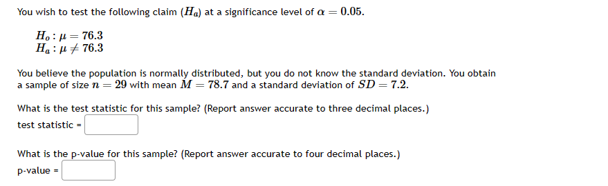 You wish to test the following claim (Ha) at a significance level of a =
0.05.
Ho: μ = 76.3
Ha: μ#76.3
You believe the population is normally distributed, but you do not know the standard deviation. You obtain
a sample of size n = 29 with mean M = 78.7 and a standard deviation of SD = 7.2.
What is the test statistic for this sample? (Report answer accurate to three decimal places.)
test statistic =
What is the p-value for this sample? (Report answer accurate to four decimal places.)
p-value =