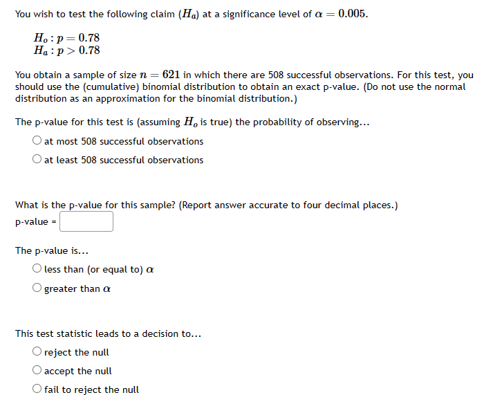 You wish to test the following claim (Ha) at a significance level of a = 0.005.
Ho: p = 0.78
Ha: p > 0.78
You obtain a sample of size n = 621 in which there are 508 successful observations. For this test, you
should use the (cumulative) binomial distribution to obtain an exact p-value. (Do not use the normal
distribution as an approximation for the binomial distribution.)
The p-value for this test is (assuming Ho is true) the probability of observing...
O at most 508 successful observations
O at least 508 successful observations
What is the p-value for this sample? (Report answer accurate to four decimal places.)
p-value =
The p-value is...
O less than (or equal to) a
greater than a
This test statistic leads to a decision to...
reject the null
accept the null
O fail to reject the null