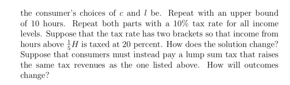 the consumer's choices of c and l be. Repeat with an upper bound
of 10 hours. Repeat both parts with a 10% tax rate for all income
levels. Suppose that the tax rate has two brackets so that income from
hours above H is taxed at 20 percent. How does the solution change?
Suppose that consumers must instead pay a lump sum tax that raises
the same tax revenues as the one listed above. How will outcomes
change?
