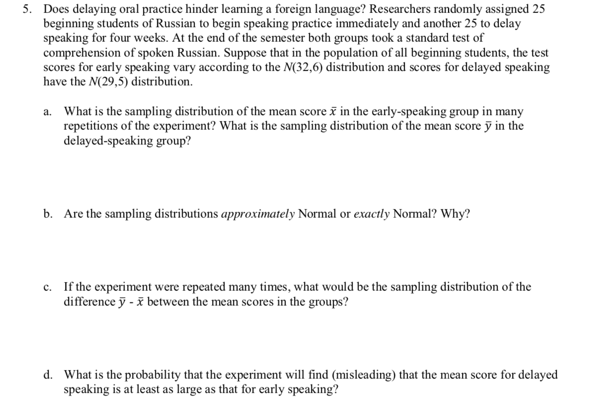 Does delaying oral practice hinder learning a foreign language? Researchers randomly assigned 25
beginning students of Russian to begin speaking practice immediately and another 25 to delay
speaking for four weeks. At the end of the semester both groups took a standard test of
comprehension of spoken Russian. Suppose that in the population of all beginning students, the test
scores for early speaking vary according to the N(32,6) distribution and scores for delayed speaking
have the N(29,5) distribution
5.
What is the sampling distribution of the mean score in the early-speaking group in many
repetitions of the experiment? What is the sampling distribution of the mean score y in the
delayed-speaking group?
а.
b.
Are the sampling distributions approximately Normal or exactly Normal? Why?
If the experiment were repeated many times, what would be the sampling distribution of the
difference y - 3 between the mean scores in the groups?
c.
d.
What is the probability that the experiment will find (misleading) that the mean score for delayed
speaking is at least as large as that for early speaking?
