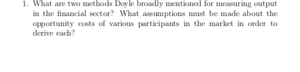 1. What are two methods Doyle broadly mentioned for measuring output
in the financial sector? What assumptions must be made about the
opportunity costs of various participants in the market in order to
derive each?
