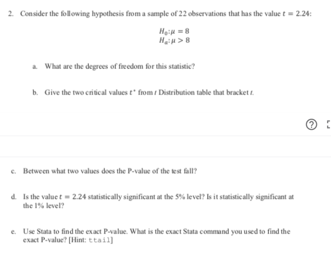 Consider the following hypothesis from a sample of 22 observations that has the value t = 2.24:
2.
Ho:u8
Hai4>8
What are the degrees of freedom for this statistic?
a.
b. Give the two critical values t* from Distribution table that bracket t
Between what two values does the P-value of the test fall?
c.
Is the value t 2.24 statistically significant at the 5% level? Is it statistically significant at
d.
the 1% level?
Use Stata to find the exact P-value. What is the exact Stata command you used to find the
exact P-value? [Hint: ttail]
e.
