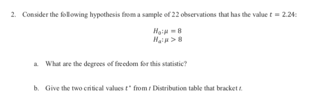 Consider the following hypothesis from a sample of 22 observations that has the value t 2.24:
2.
Haiu>8
a
What are the degrees of freedom for this statistic?
b.
Give the two critical values t* from t Distribution table that bracket t.
