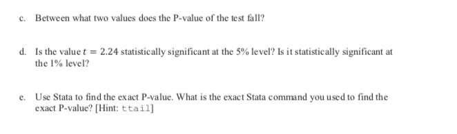 Between what two values does the P-value of the test fall?
c.
Is the value t 2.24 statistically significant at the 5% level? Is it statistically significant at
d.
the 1% level?
Use Stata to find the exact P-value. What is the exact Stata command you used to find the
exact P-value? [Hint: ttail]
e.
