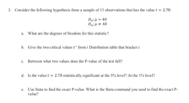 Consider the following hypothesis from a sample of 13 observations that has the value t = 2.78:
3.
Ho:u 40
Haiu40
What are the degrees of freedom for this statistic?
a.
Give the two critical values t* from t Distribution table that bracket t
b.
Between what two values does the P-value of the test fall?
c.
Is the value t 2.78 statistically significant at the 5% level? At the 1% level?
d.
Use Stata to find the exact P-value. What is the Stata command you used to find the exact P
e.
value?
