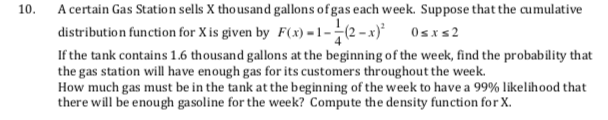 A certain Gas Station sells X thousand gallons of gas each week. Suppose that the cumulative
distribution function for X is given by F(x) =1–-(2 – x)*
10.
Osxs2
If the tank contains 1.6 thousand gallons at the beginning of the week, find the probability that
the gas station will have enough gas for its customers throughout the week.
How much gas must be in the tank at the beginning of the week to have a 99% likelihood that
there will be enough gasoline for the week? Compute the density function for X.
