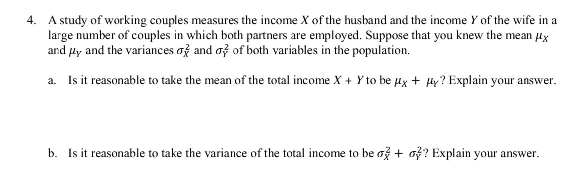 4.
A study of working couples measures the income X of the husband and the income Y of the wife in a
large number of couples in which both partners are employed. Suppose that you knew the mean Hx
and the variances af and a? of both variables in the population
and
Нy
Is it reasonable to take the mean of the total income X + Yto be ux + ply? Explain your answer.
а.
Is it reasonable to take the variance of the total income to be af + af? Explain your answer
b.
