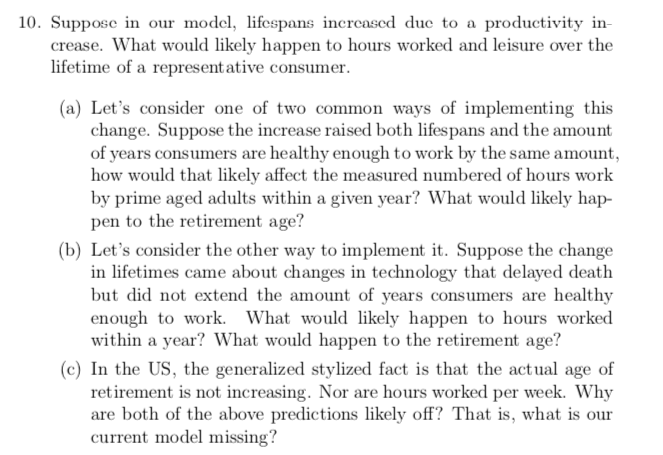 10. Suppose in our model, lifespans increased due to a productivity in-
crease. What would likely happen to hours worked and leisure over the
lifetime of a represent ative consumer.
(a) Let's consider one of two common ways of implementing this
change. Suppose the increase raised both lifespans and the amount
of years consumers are healthy enough to work by the same amount,
how would that likely affect the measured numbered of hours work
by prime aged adults within a given year? What would likely hap-
pen to the retirement age?
(b) Let's consider the other way to implement it. Suppose the change
in lifetimes came about changes in technology that delayed death
but did not extend the amount of years consumers are healthy
enough to work. What would likely happen to hours worked
within a year? What would happen to the retirement age?
(c) In the US, the generalized stylized fact is that the actual age of
retirement is not increasing. Nor are hours worked per week. Why
are both of the above predictions likely off? That is, what is our
current model missing?

