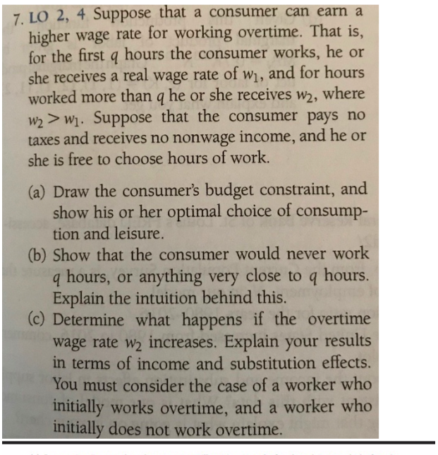 7. LO 2, 4 Suppose that a consumer can earn a
higher wage rate for working overtime. That is,
for the first q hours the consumer works, he or
she receives a real wage rate of w, and for hours
worked more than q he or she receives w, where
W2>W1. Suppose that the consumer pays no
taxes and receives no nonwage income, and he or
she is free to choose hours of work.
(a) Draw the consumer's budget constraint, and
show his or her optimal choice of consump-
tion and leisure
(b) Show that the consumer would never work
hours, or anything very close to q
Explain the intuition behind this.
(c) Determine what
hours.
happens if the overtime
wage rate w2 increases. Explain your results
in terms of income and substitution effects.
You must consider the case of a worker who
initially works overtime, and a worker who
initially does not work overtime.
