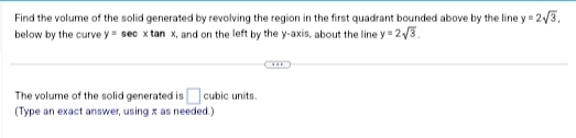 Find the volume of the solid generated by revolving the region in the first quadrant bounded above by the line y = 2√/3,
below by the curve y sec x tan x, and on the left by the y-axis, about the line y = 2√3.
The volume of the solid generated is cubic units.
(Type an exact answer, using z as needed.)