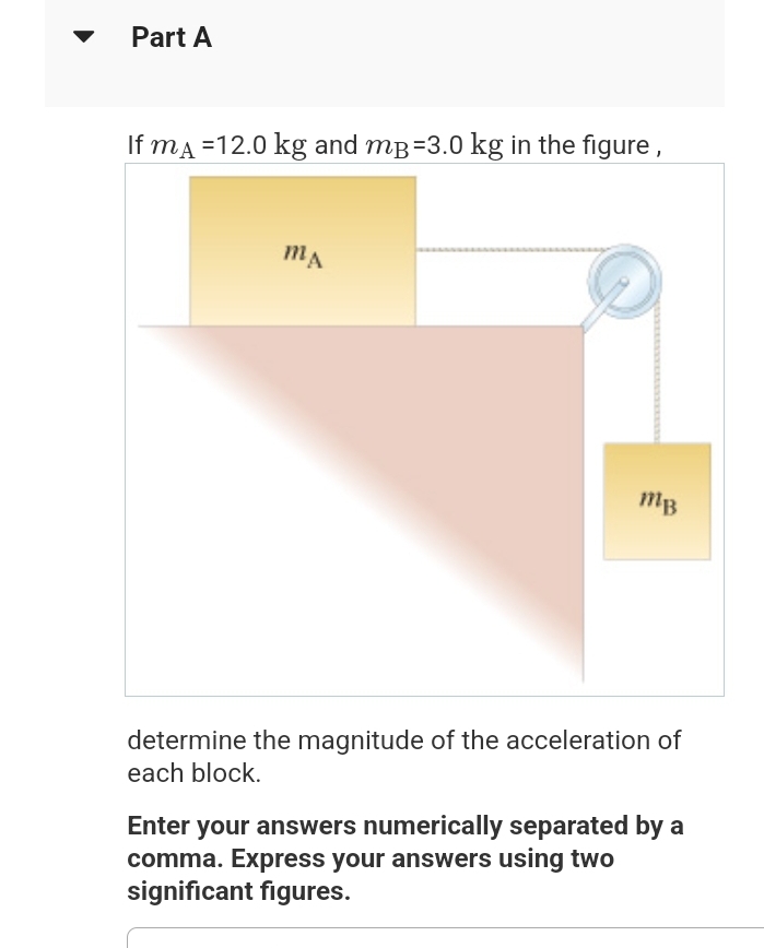 Part A
If mA =12.0 kg and mp=3.0 kg in the figure,
MA
MB
determine the magnitude of the acceleration of
each block.
Enter your answers numerically separated by a
comma. Express your answers using two
significant figures.