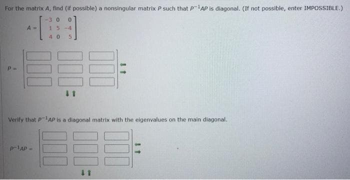 For the matrix A, find (if possible) a nonsingular matrix P such that P-AP is diagonal. (If not possible, enter IMPOSSIBLE.)
-30
A =
15-4
40
Verify that P-AP Is a diagonal matrix with the eigenvalues on the main diagonal.
p-lAP -
