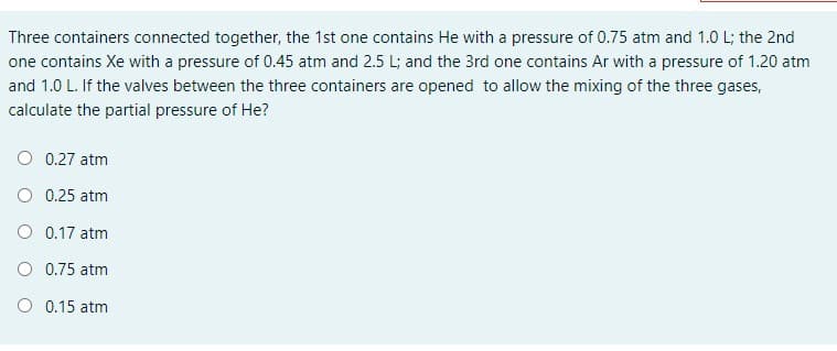 Three containers connected together, the 1st one contains He with a pressure of 0.75 atm and 1.0 L; the 2nd
one contains Xe with a pressure of 0.45 atm and 2.5 L; and the 3rd one contains Ar with a pressure of 1.20 atm
and 1.0 L. If the valves between the three containers are opened to allow the mixing of the three gases,
calculate the partial pressure of He?
O 0.27 atm
O 0.25 atm
O 0.17 atm
O 0.75 atm
O 0.15 atm
