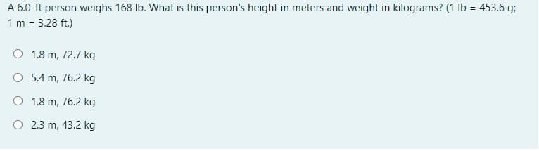 A 6.0-ft person weighs 168 Ib. What is this person's height in meters and weight in kilograms? (1 lb = 453.6 g;
1 m =
3.28 ft.)
O 1.8 m, 72.7 kg
O 5.4 m, 76.2 kg
O 1.8 m, 76.2 kg
O 2.3 m, 43.2 kg
