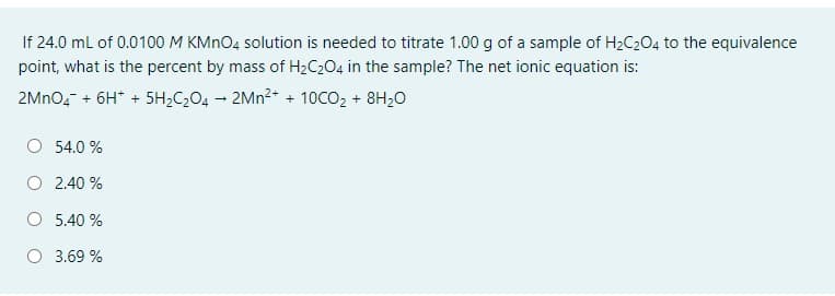 If 24.0 ml of 0.0100 M KMNO4 solution is needed to titrate 1.00 g of a sample of H2C204 to the equivalence
point, what is the percent by mass of H2C204 in the sample? The net ionic equation is:
2MNO, + 6H* + 5H2C204 – 2MN²+ + 10CO2 + 8H20
O 54.0 %
O 2.40 %
O 5.40 %
3.69 %
