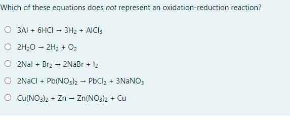 Which of these equations does not represent an oxidation-reduction reaction?
O 3AI + 6HCI - 3H2 + AICI3
O 2H20 – 2H2 + O2
O 2Nal + Brz- 2NaBr + 12
O 2NACI + Pb(NO3)2 - PbCl, + 3NANO3
O Cu(NO3)2 + Zn - Zn(NO3)2 + Cu
