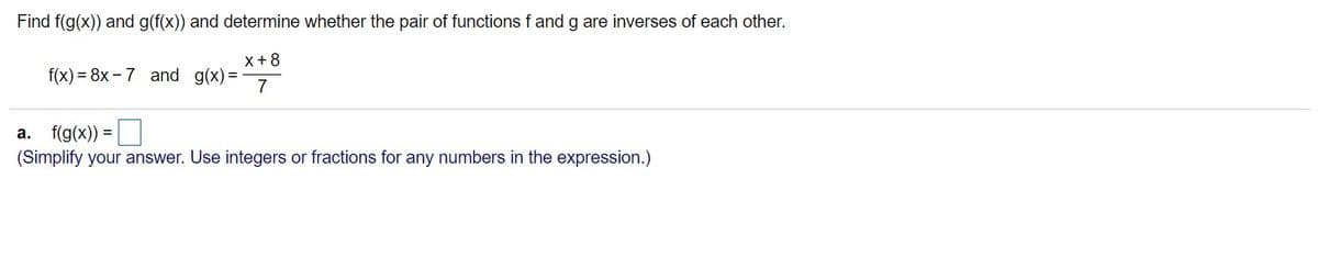 Find f(g(x)) and g(f(x)) and determine whether the pair of functions f and g are inverses of each other.
x+8
f(x) = 8x - 7 and g(x)%3D
7
a. f(g(x)) =
(Simplify your answer. Use integers or fractions for any numbers in the expression.)
