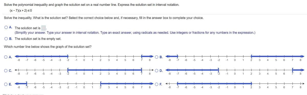 Solve the polynomial inequality and graph the solution set on a real number line. Express the solution set in interval notation.
(x- 7)(x+ 2)<0
Solve the inequality. What is the solution set? Select the correct choice below and, if necessary, fill in the answer box to complete your choice.
O A. The solution set is
(Simplify your answer. Type your answer in interval notation. Type an exact answer, using radicals as needed. Use integers or fractions for any numbers in the expression.)
O B. The solution set is the empty set.
Which number line below shows the graph of the solution set?
O A.
+
+
+
+
+
+
В.
+
+
+
+
-7
-6
-5
-4
-3
-2
-1
1
2
3
4
6.
7
-8
-7
-6
-5
-4
-3
-2
-1
1
2
3
4
6
7
8.
O c. +
+
+
+
+
+
+
-8
-7
-6
-5
-4
-3
-2
-1
1
2
3
4
5
6.
7
8
-8
-7
-6
-5
-4
-3
-2
-1
1
2
3
5
6
8
O E.
+
+
+
+
O F. +
+
+
+
+
-8
-7
-6
-5
-4
-3
-2
-1
1
2
3
6
7
-8
-7
-6
-5
-4
-3
-2
-1
1
2
3
4
7
D.
