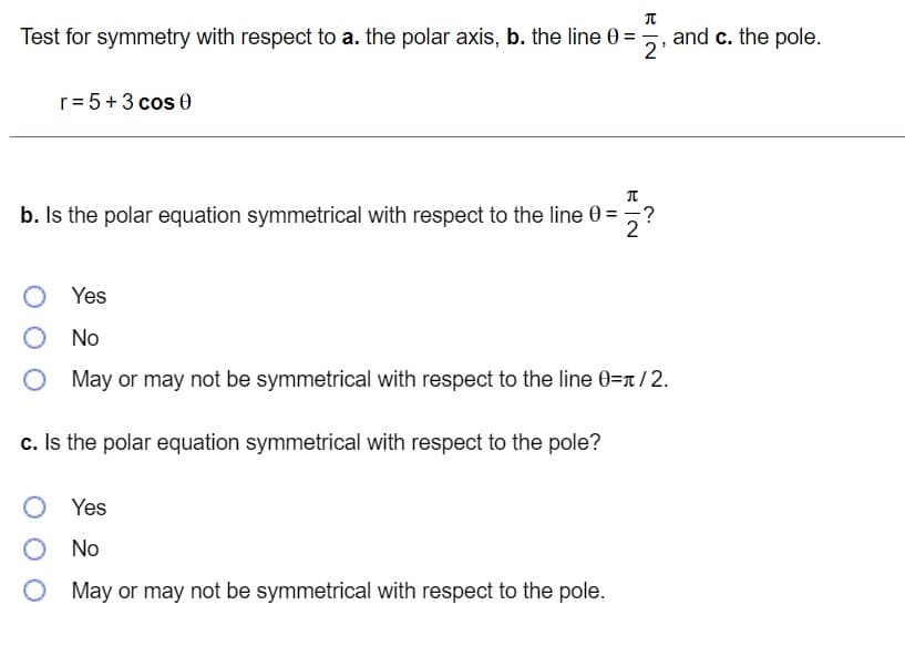 Test for symmetry with respect to a. the polar axis, b. the line 0 =
and c. the pole.
2'
r= 5+3 cos 0
b. Is the polar equation symmetrical with respect to the line 0 =
2
O Yes
No
O May or may not be symmetrical with respect to the line 0=n/2.
c. Is the polar equation symmetrical with respect to the pole?
O Yes
O No
May or may not be symmetrical with respect to the pole.
