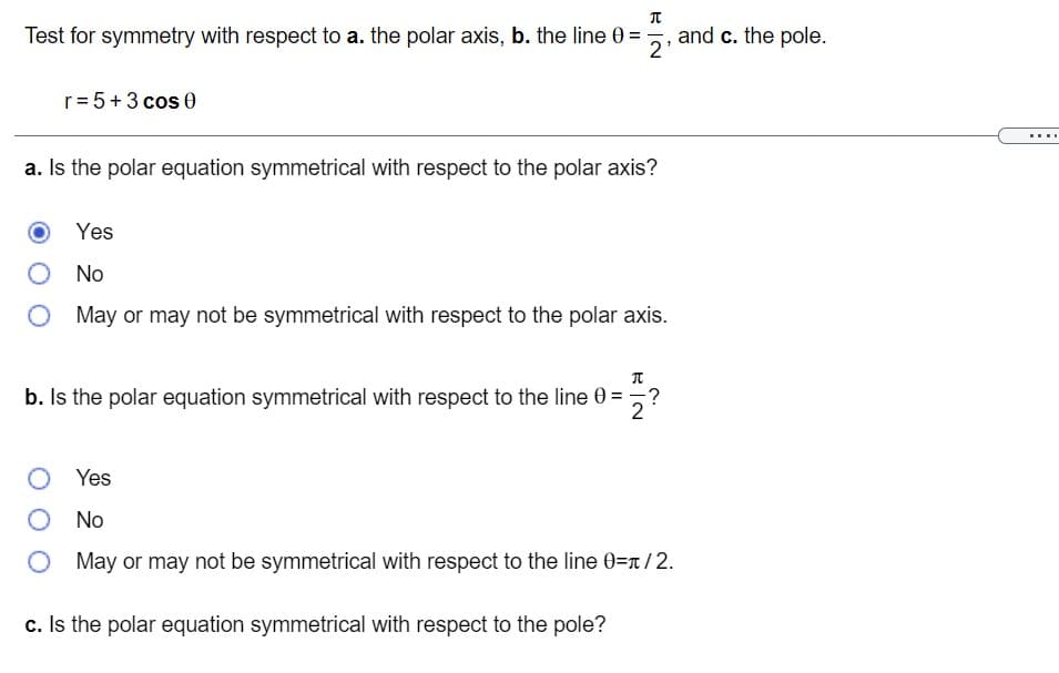 Test for symmetry with respect to a. the polar axis, b. the line 0 = , and c. the pole.
2
r= 5+3 cos 0
...
a. Is the polar equation symmetrical with respect to the polar axis?
Yes
No
May or may not be symmetrical with respect to the polar axis.
b. Is the polar equation symmetrical with respect to the line 0 = ,?
2
O Yes
No
O May or may not be symmetrical with respect to the line 0=n/2.
c. Is the polar equation symmetrical with respect to the pole?
