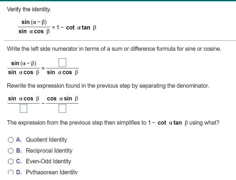 Verify the identity.
sin (a - B)
= 1- cot a tan ß
sin a cos B
Write the left side numerator in terms of a sum or difference formula for sine or cosine.
sin (a - B)
sin a cos B sin a cos B
Rewrite the expression found in the previous step by separating the denominator.
sin a cos ß cos a sin B
The expression from the previous step then simplifies to 1- cot a tan B using what?
O A. Quotient Identity
O B. Reciprocal Identity
OC. Even-Odd Identity
D. Pvthagorean Identitv
