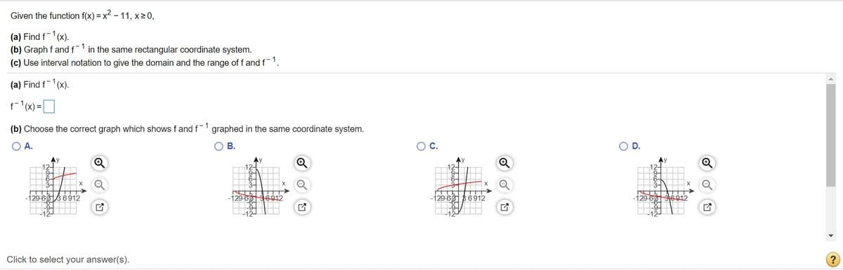 Given the function f(x) = x - 11, x>0,
(a) Find f-1
(b) Graph f andf in the same rectangular coordinate system.
(c) Use interval notation to give the domain and the range of f and f.
(x).
(a) Find f-1(x).
f (x) =D
(b) Choose the correct graph which shows f and f graphed in the same coordinate system.
O A.
OB.
OC.
D.
Ay
Ay
12-
Ay
12-
129-633 6912
29-69
B6912
-129-68316912
Click to select your answer(s).
