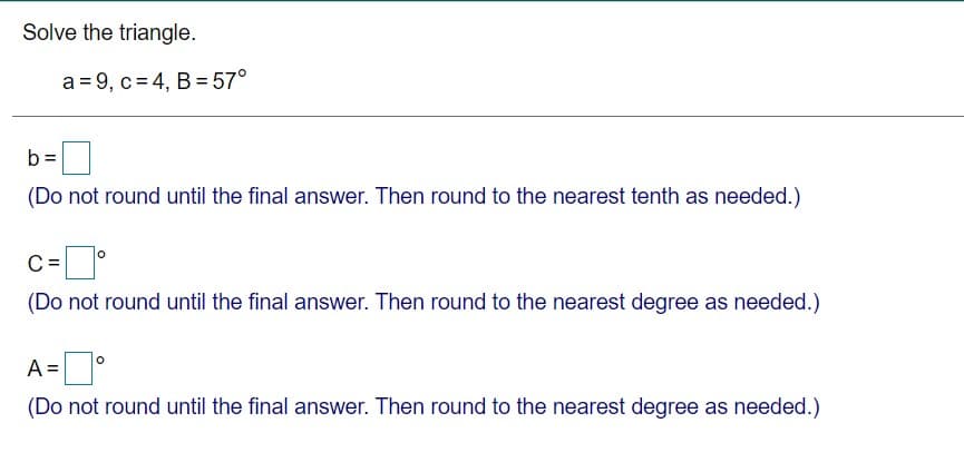 Solve the triangle.
a = 9, c= 4, B = 57°
b =
(Do not round until the final answer. Then round to the nearest tenth as needed.)
c-
C =
(Do not round until the final answer. Then round to the nearest degree as needed.)
A =°
(Do not round until the final answer. Then round to the nearest degree as needed.)
